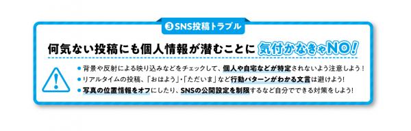 何気ない投稿にも個人情報が潜むことに気づかなきゃノー！１、背景などの映り込みをチェックして、個人が特定されないよう注意しよう！2、リアルタイムの投稿など行動がわかる内容は避けよう！3、写真の位置情報オフやSNSの公開制限など自分でできる対策をしよう！